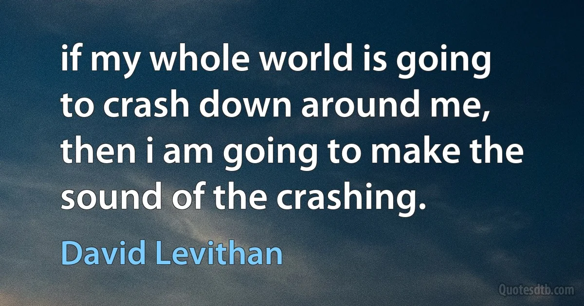 if my whole world is going to crash down around me, then i am going to make the sound of the crashing. (David Levithan)