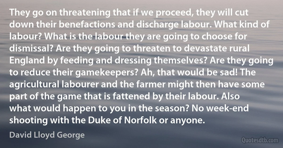 They go on threatening that if we proceed, they will cut down their benefactions and discharge labour. What kind of labour? What is the labour they are going to choose for dismissal? Are they going to threaten to devastate rural England by feeding and dressing themselves? Are they going to reduce their gamekeepers? Ah, that would be sad! The agricultural labourer and the farmer might then have some part of the game that is fattened by their labour. Also what would happen to you in the season? No week-end shooting with the Duke of Norfolk or anyone. (David Lloyd George)