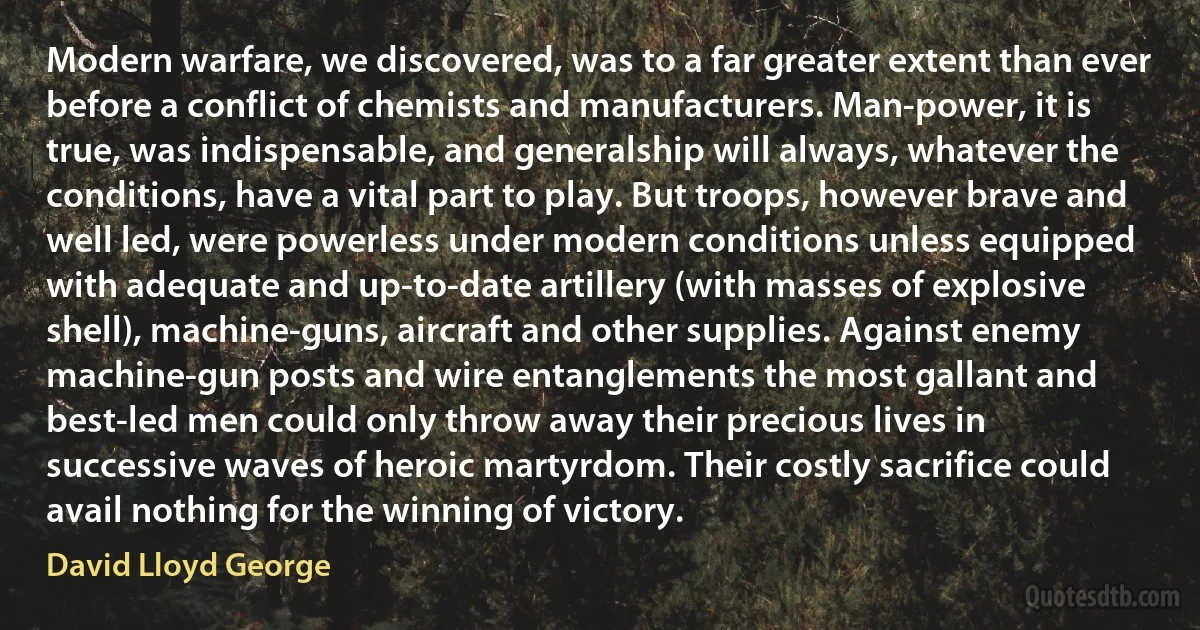 Modern warfare, we discovered, was to a far greater extent than ever before a conflict of chemists and manufacturers. Man-power, it is true, was indispensable, and generalship will always, whatever the conditions, have a vital part to play. But troops, however brave and well led, were powerless under modern conditions unless equipped with adequate and up-to-date artillery (with masses of explosive shell), machine-guns, aircraft and other supplies. Against enemy machine-gun posts and wire entanglements the most gallant and best-led men could only throw away their precious lives in successive waves of heroic martyrdom. Their costly sacrifice could avail nothing for the winning of victory. (David Lloyd George)