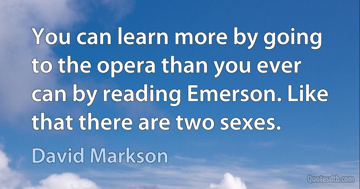 You can learn more by going to the opera than you ever can by reading Emerson. Like that there are two sexes. (David Markson)