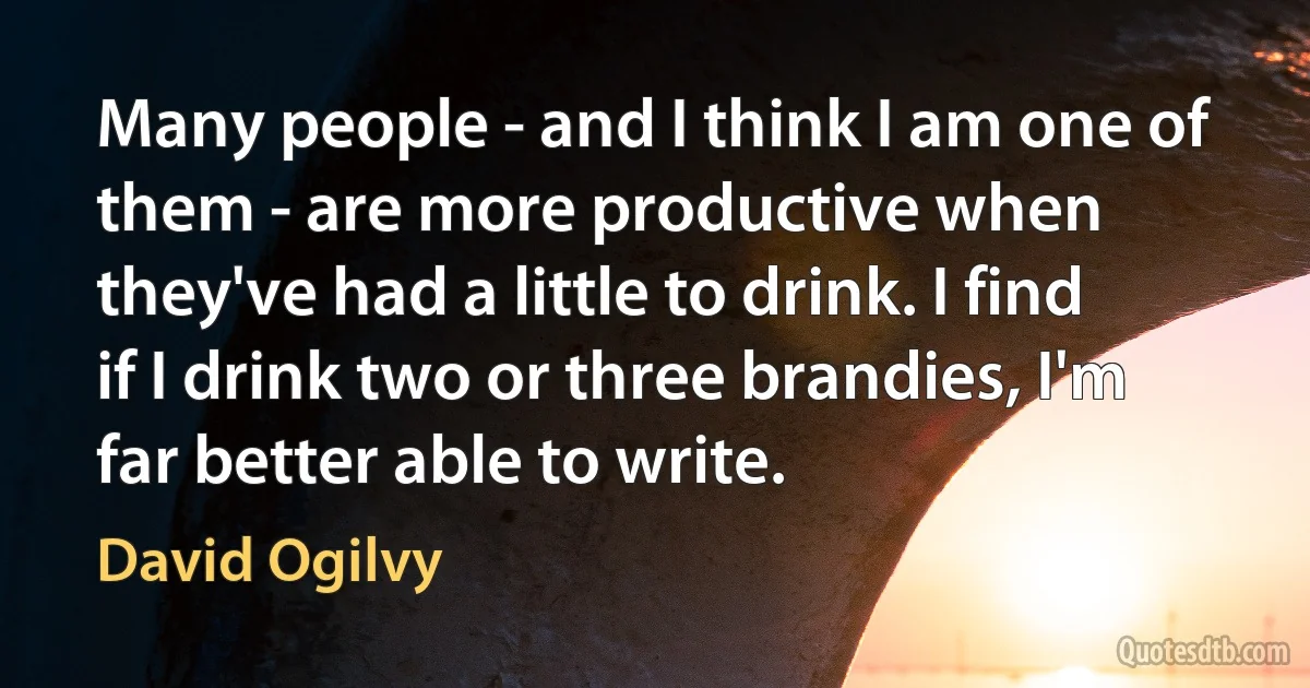 Many people - and I think I am one of them - are more productive when they've had a little to drink. I find if I drink two or three brandies, I'm far better able to write. (David Ogilvy)