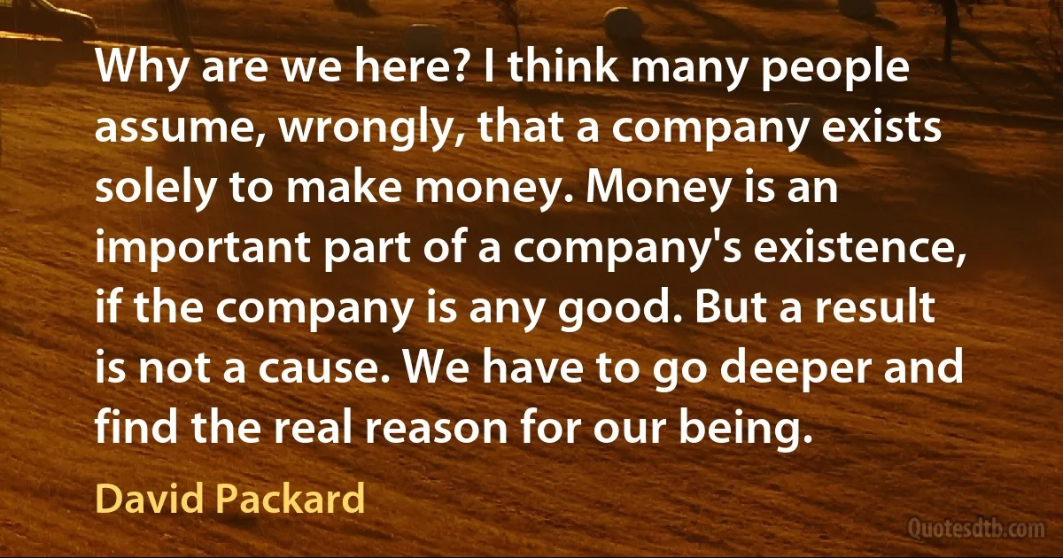 Why are we here? I think many people assume, wrongly, that a company exists solely to make money. Money is an important part of a company's existence, if the company is any good. But a result is not a cause. We have to go deeper and find the real reason for our being. (David Packard)