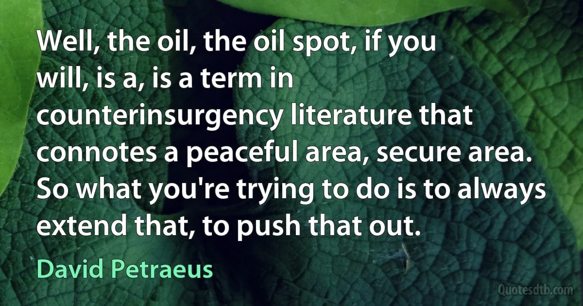 Well, the oil, the oil spot, if you will, is a, is a term in counterinsurgency literature that connotes a peaceful area, secure area. So what you're trying to do is to always extend that, to push that out. (David Petraeus)