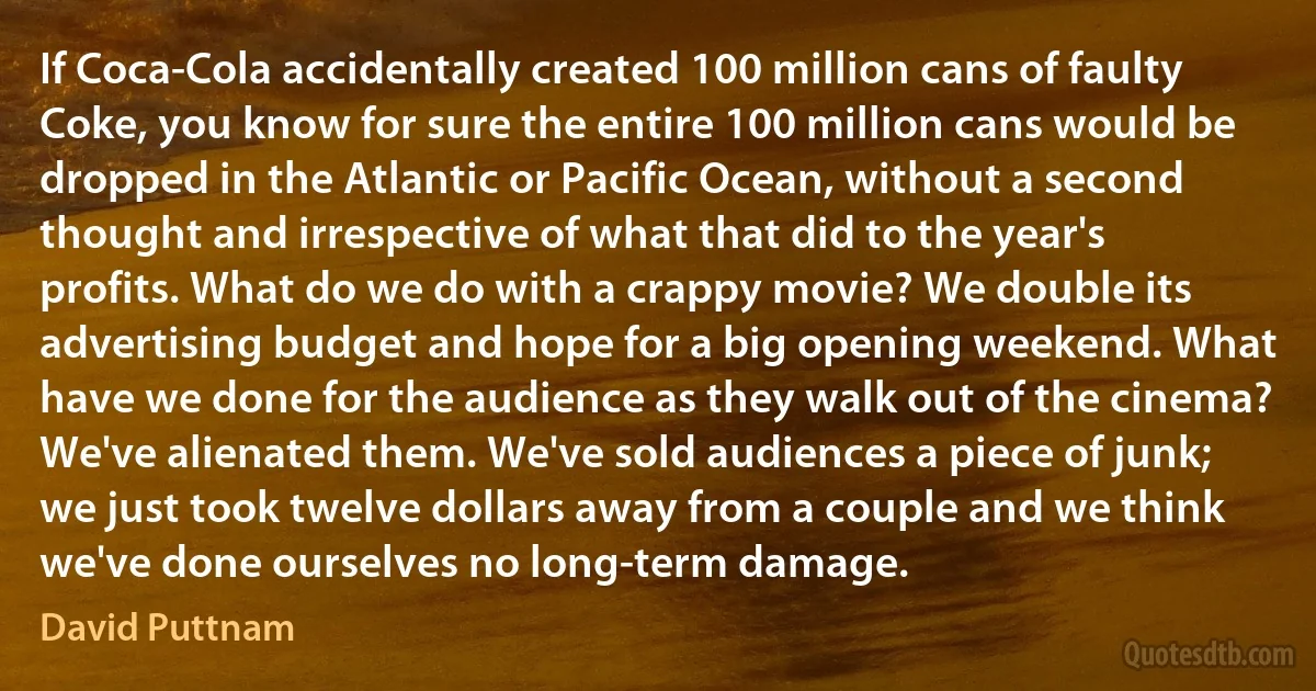 If Coca-Cola accidentally created 100 million cans of faulty Coke, you know for sure the entire 100 million cans would be dropped in the Atlantic or Pacific Ocean, without a second thought and irrespective of what that did to the year's profits. What do we do with a crappy movie? We double its advertising budget and hope for a big opening weekend. What have we done for the audience as they walk out of the cinema? We've alienated them. We've sold audiences a piece of junk; we just took twelve dollars away from a couple and we think we've done ourselves no long-term damage. (David Puttnam)