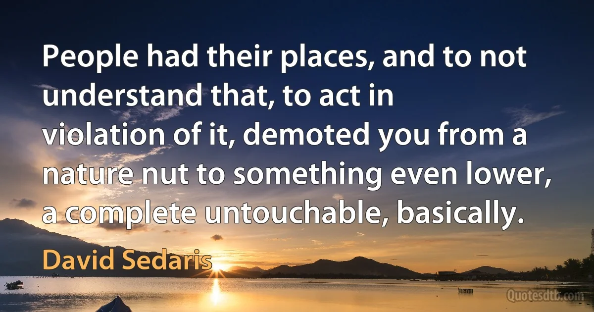 People had their places, and to not understand that, to act in violation of it, demoted you from a nature nut to something even lower, a complete untouchable, basically. (David Sedaris)