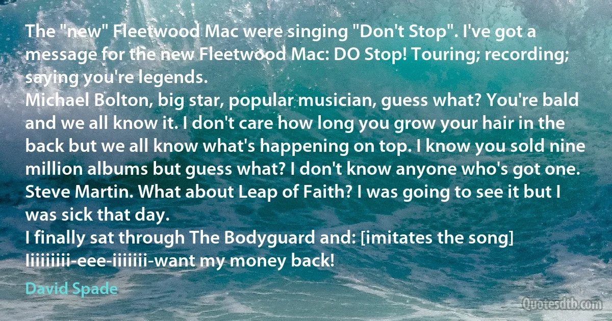 The "new" Fleetwood Mac were singing "Don't Stop". I've got a message for the new Fleetwood Mac: DO Stop! Touring; recording; saying you're legends.
Michael Bolton, big star, popular musician, guess what? You're bald and we all know it. I don't care how long you grow your hair in the back but we all know what's happening on top. I know you sold nine million albums but guess what? I don't know anyone who's got one.
Steve Martin. What about Leap of Faith? I was going to see it but I was sick that day.
I finally sat through The Bodyguard and: [imitates the song] Iiiiiiiii-eee-iiiiiii-want my money back! (David Spade)