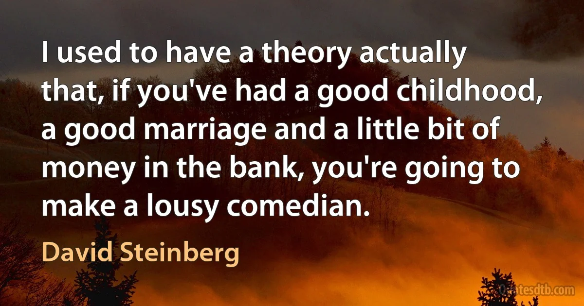 I used to have a theory actually that, if you've had a good childhood, a good marriage and a little bit of money in the bank, you're going to make a lousy comedian. (David Steinberg)