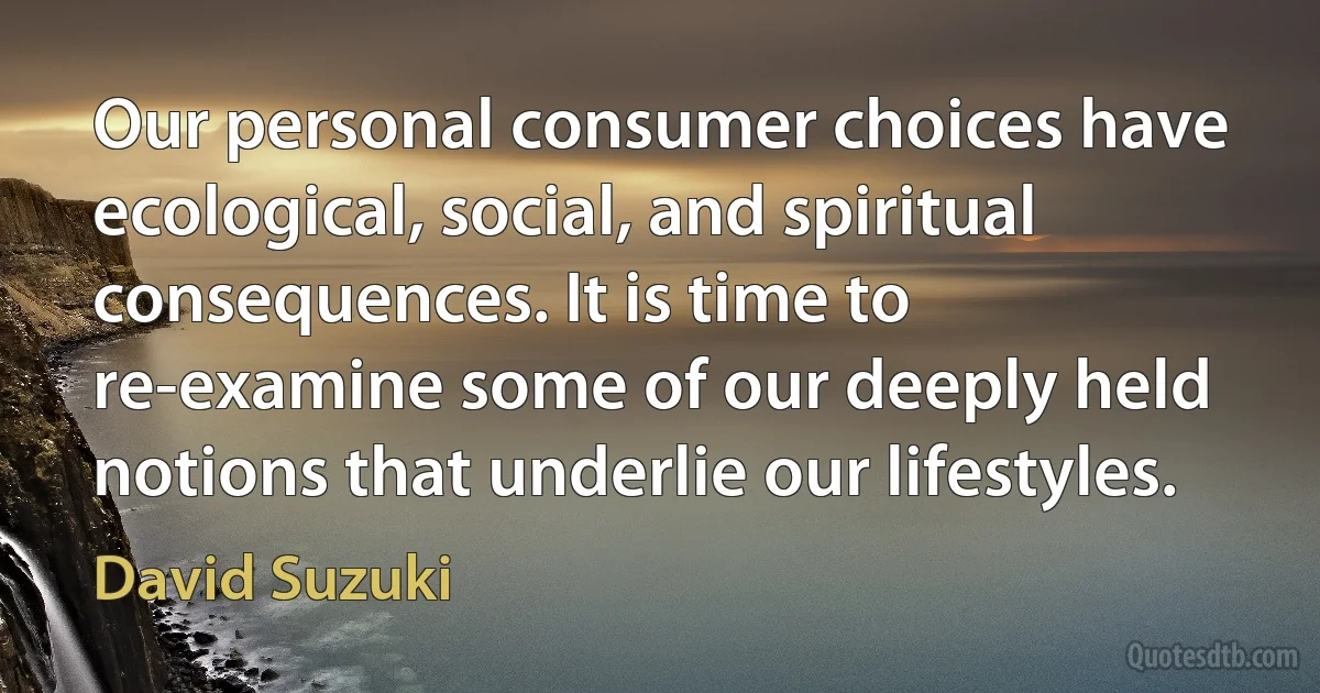 Our personal consumer choices have ecological, social, and spiritual consequences. It is time to re-examine some of our deeply held notions that underlie our lifestyles. (David Suzuki)