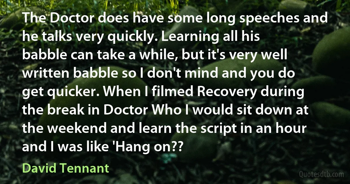 The Doctor does have some long speeches and he talks very quickly. Learning all his babble can take a while, but it's very well written babble so I don't mind and you do get quicker. When I filmed Recovery during the break in Doctor Who I would sit down at the weekend and learn the script in an hour and I was like 'Hang on?? (David Tennant)