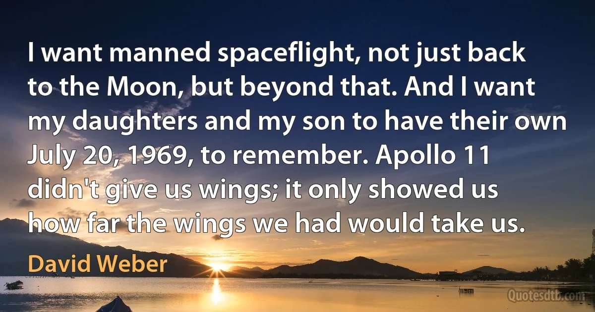 I want manned spaceflight, not just back to the Moon, but beyond that. And I want my daughters and my son to have their own July 20, 1969, to remember. Apollo 11 didn't give us wings; it only showed us how far the wings we had would take us. (David Weber)