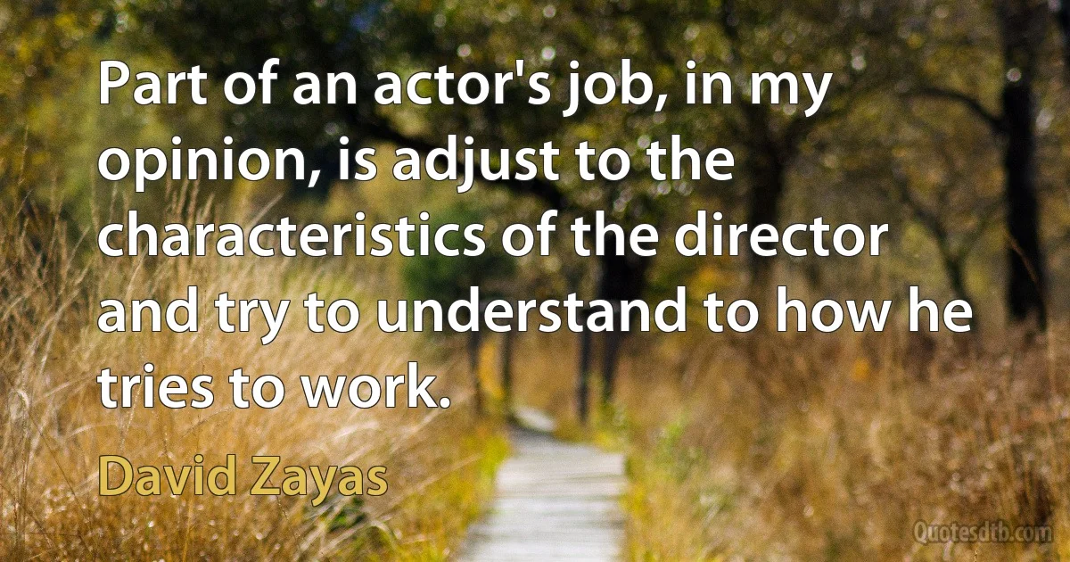 Part of an actor's job, in my opinion, is adjust to the characteristics of the director and try to understand to how he tries to work. (David Zayas)