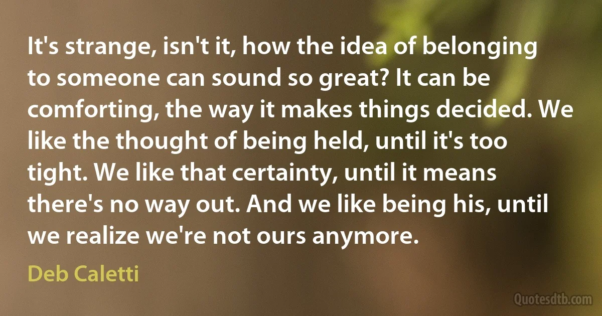 It's strange, isn't it, how the idea of belonging to someone can sound so great? It can be comforting, the way it makes things decided. We like the thought of being held, until it's too tight. We like that certainty, until it means there's no way out. And we like being his, until we realize we're not ours anymore. (Deb Caletti)