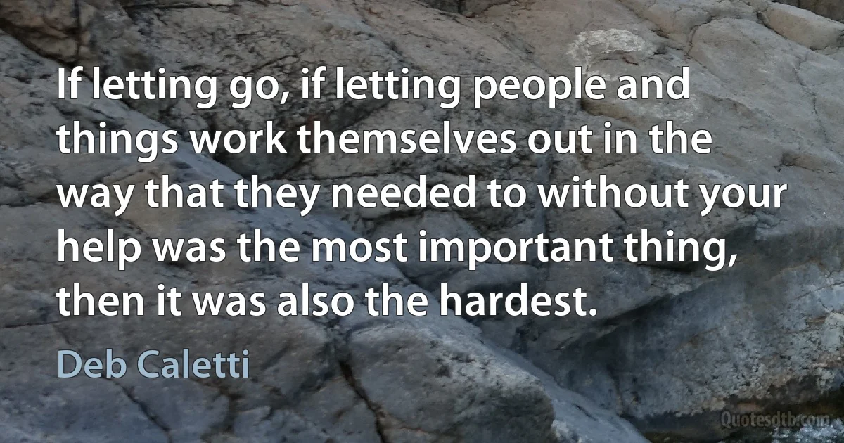 If letting go, if letting people and things work themselves out in the way that they needed to without your help was the most important thing, then it was also the hardest. (Deb Caletti)