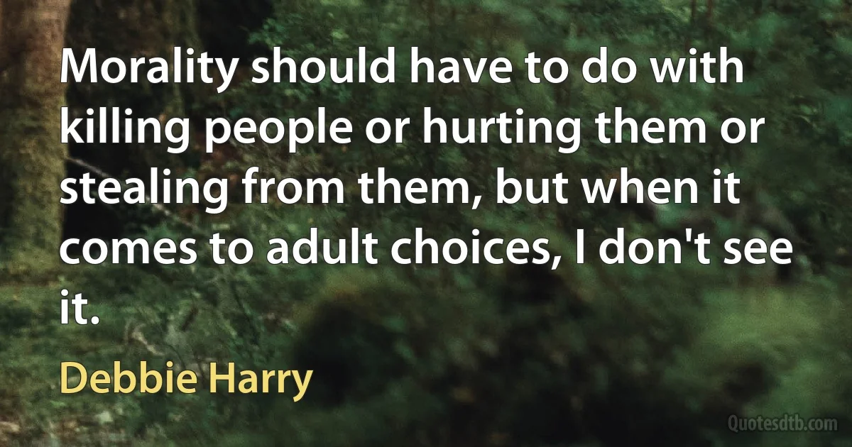 Morality should have to do with killing people or hurting them or stealing from them, but when it comes to adult choices, I don't see it. (Debbie Harry)