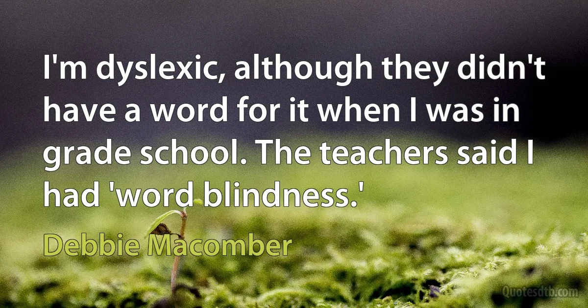 I'm dyslexic, although they didn't have a word for it when I was in grade school. The teachers said I had 'word blindness.' (Debbie Macomber)