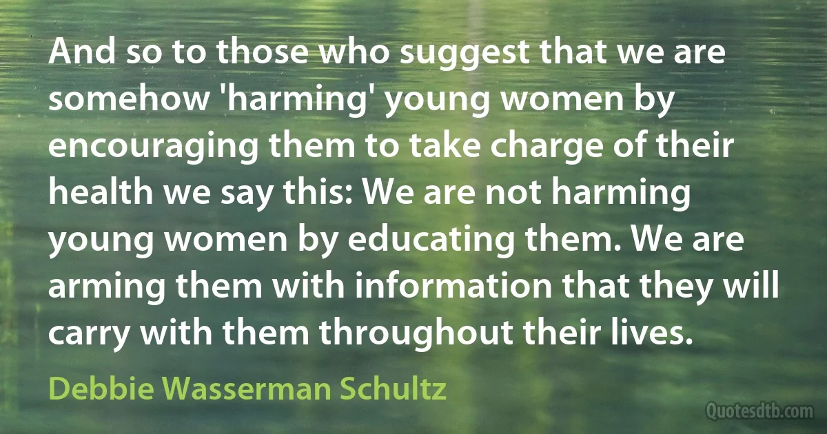 And so to those who suggest that we are somehow 'harming' young women by encouraging them to take charge of their health we say this: We are not harming young women by educating them. We are arming them with information that they will carry with them throughout their lives. (Debbie Wasserman Schultz)