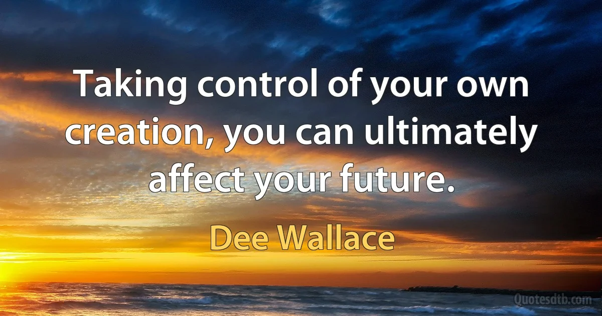 Taking control of your own creation, you can ultimately affect your future. (Dee Wallace)