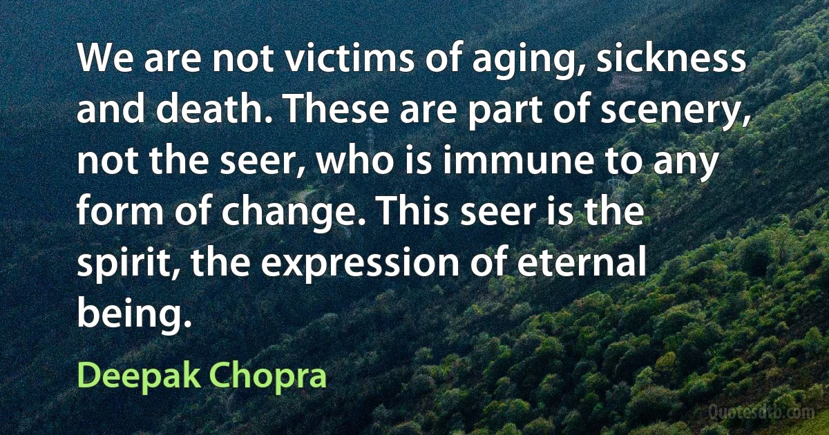 We are not victims of aging, sickness and death. These are part of scenery, not the seer, who is immune to any form of change. This seer is the spirit, the expression of eternal being. (Deepak Chopra)