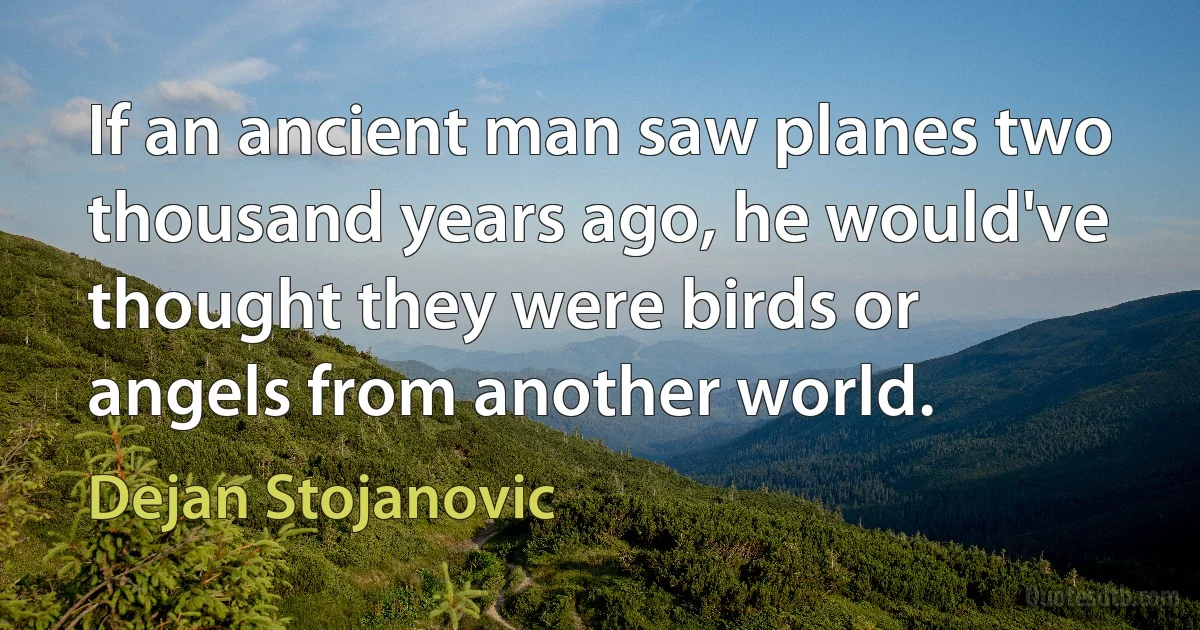 If an ancient man saw planes two thousand years ago, he would've thought they were birds or angels from another world. (Dejan Stojanovic)