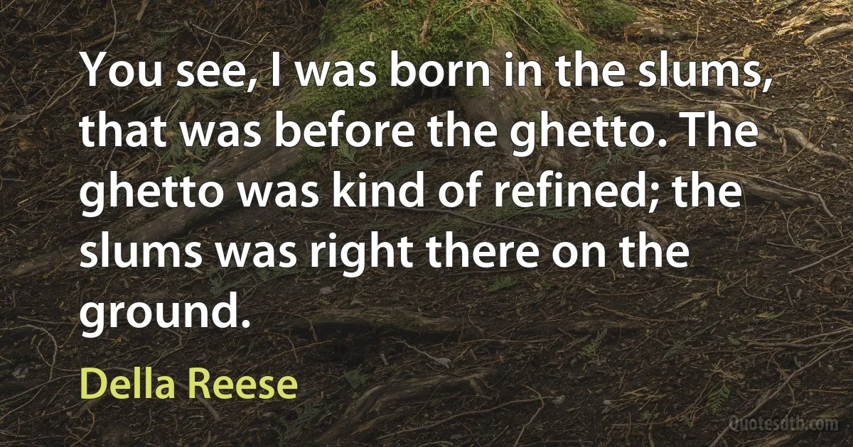 You see, I was born in the slums, that was before the ghetto. The ghetto was kind of refined; the slums was right there on the ground. (Della Reese)