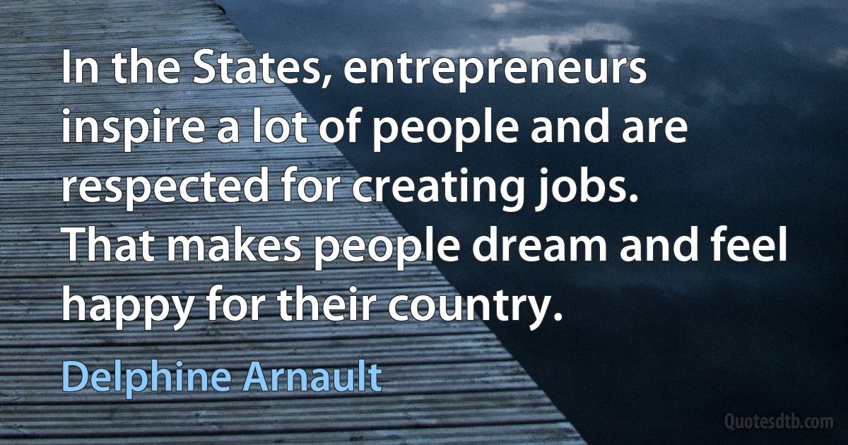 In the States, entrepreneurs inspire a lot of people and are respected for creating jobs. That makes people dream and feel happy for their country. (Delphine Arnault)