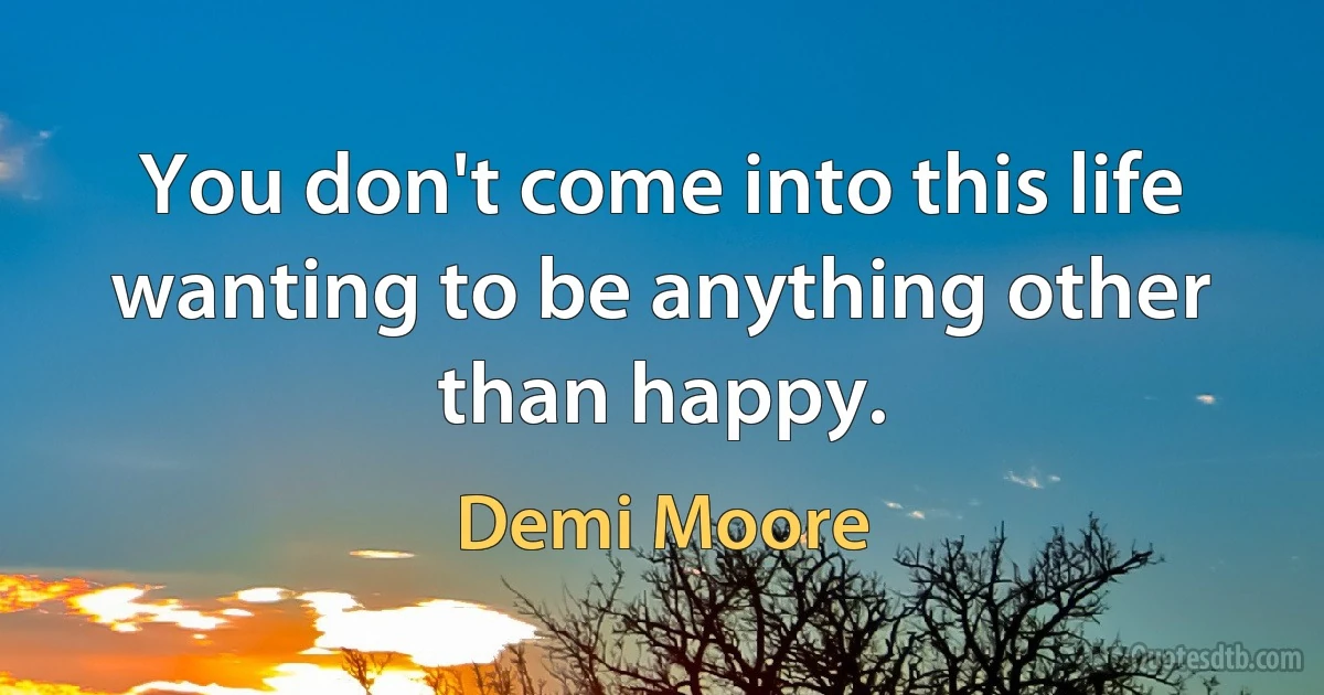 You don't come into this life wanting to be anything other than happy. (Demi Moore)