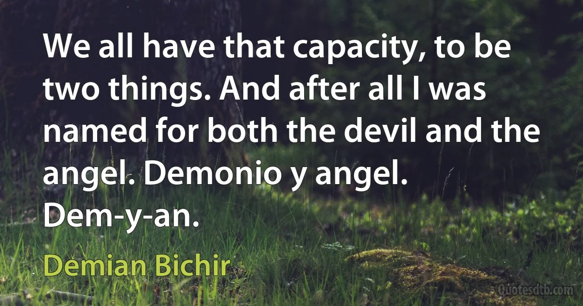 We all have that capacity, to be two things. And after all I was named for both the devil and the angel. Demonio y angel. Dem-y-an. (Demian Bichir)