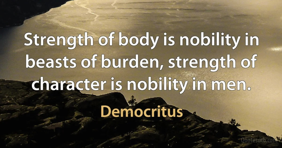 Strength of body is nobility in beasts of burden, strength of character is nobility in men. (Democritus)