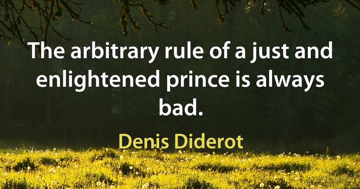 The arbitrary rule of a just and enlightened prince is always bad. (Denis Diderot)