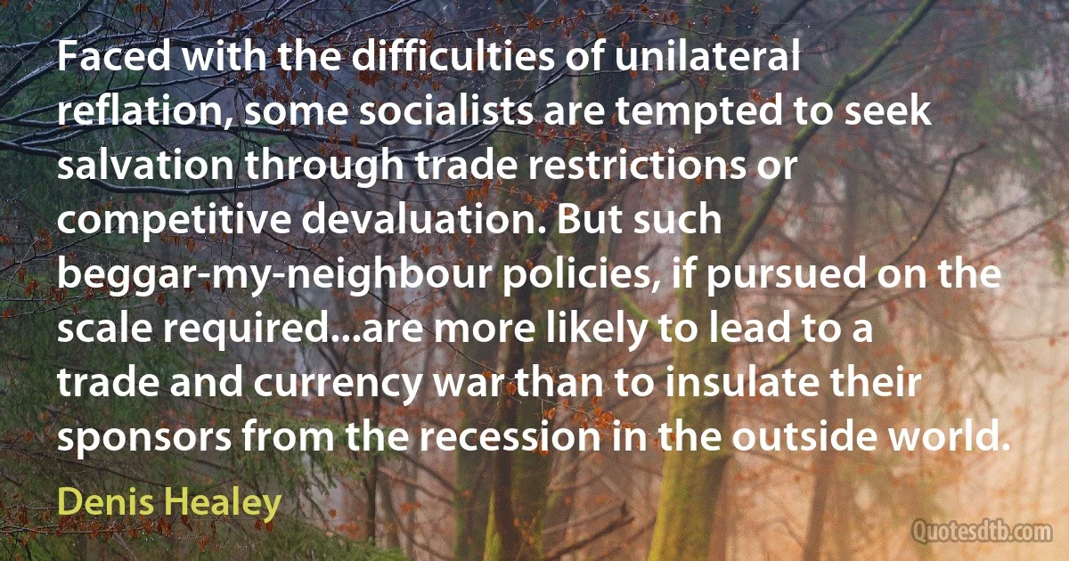 Faced with the difficulties of unilateral reflation, some socialists are tempted to seek salvation through trade restrictions or competitive devaluation. But such beggar-my-neighbour policies, if pursued on the scale required...are more likely to lead to a trade and currency war than to insulate their sponsors from the recession in the outside world. (Denis Healey)