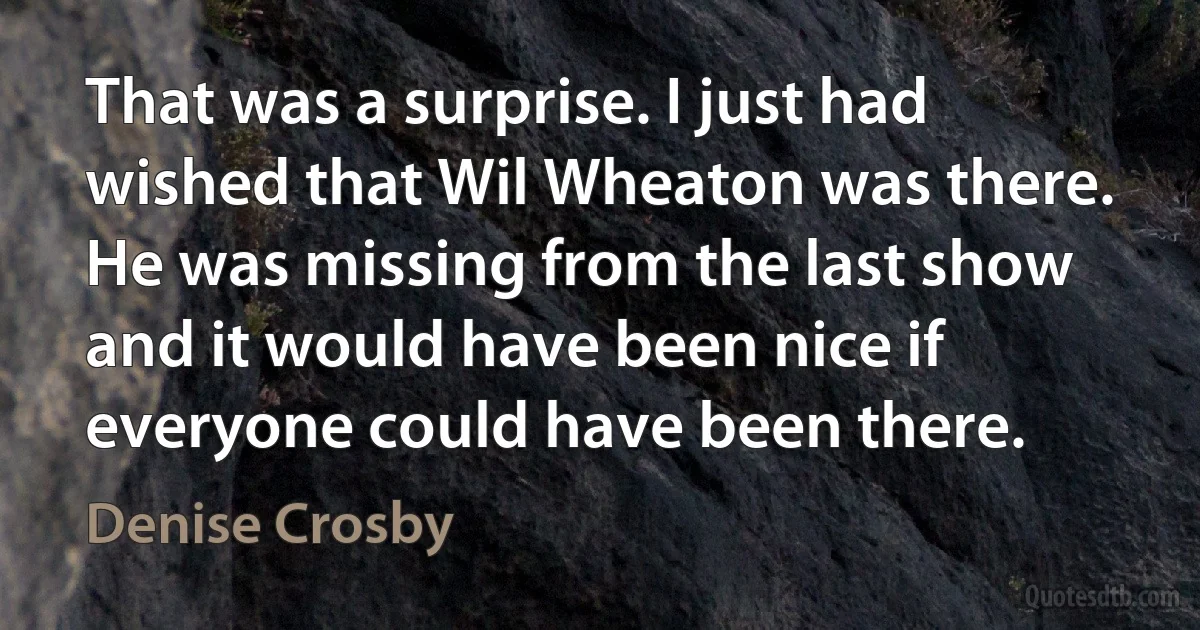 That was a surprise. I just had wished that Wil Wheaton was there. He was missing from the last show and it would have been nice if everyone could have been there. (Denise Crosby)