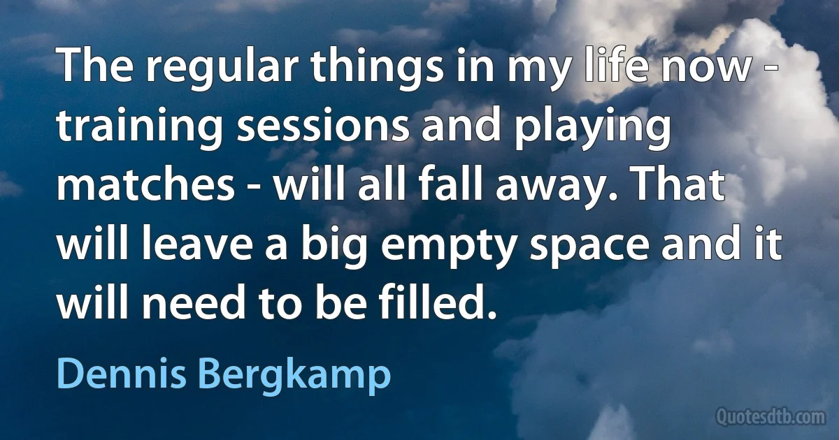 The regular things in my life now - training sessions and playing matches - will all fall away. That will leave a big empty space and it will need to be filled. (Dennis Bergkamp)