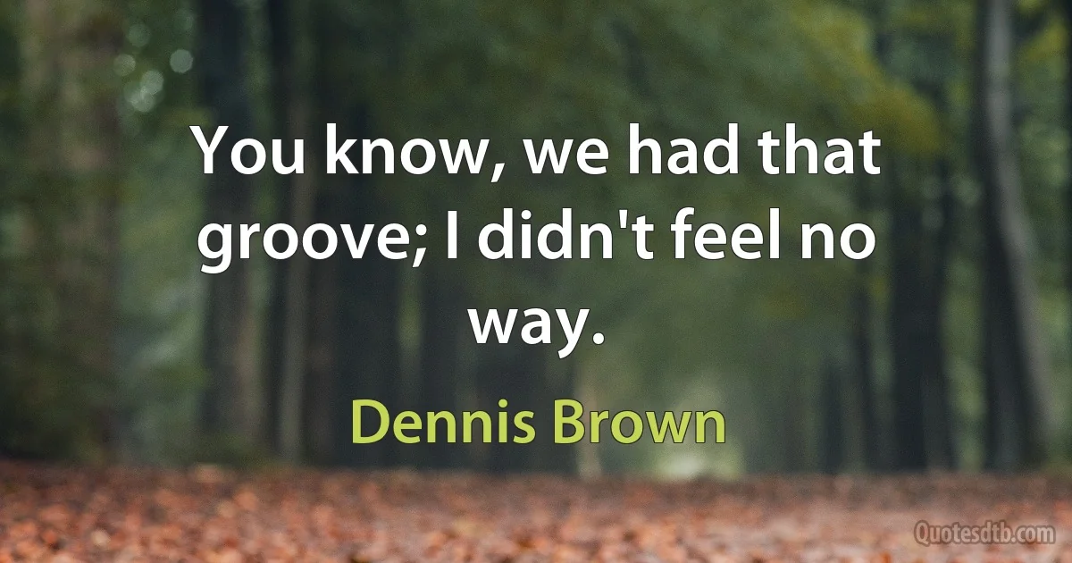 You know, we had that groove; I didn't feel no way. (Dennis Brown)