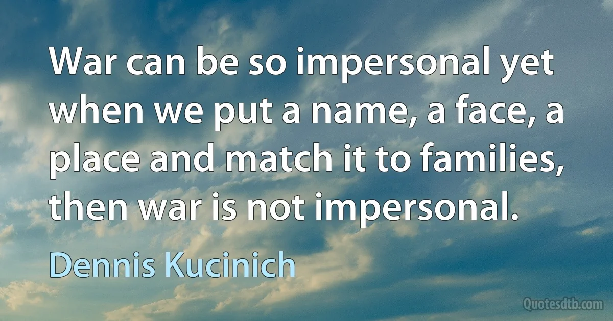 War can be so impersonal yet when we put a name, a face, a place and match it to families, then war is not impersonal. (Dennis Kucinich)