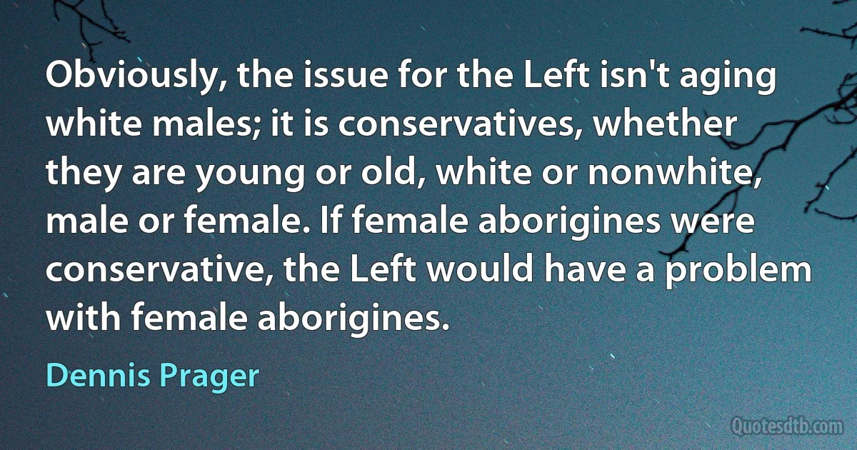 Obviously, the issue for the Left isn't aging white males; it is conservatives, whether they are young or old, white or nonwhite, male or female. If female aborigines were conservative, the Left would have a problem with female aborigines. (Dennis Prager)