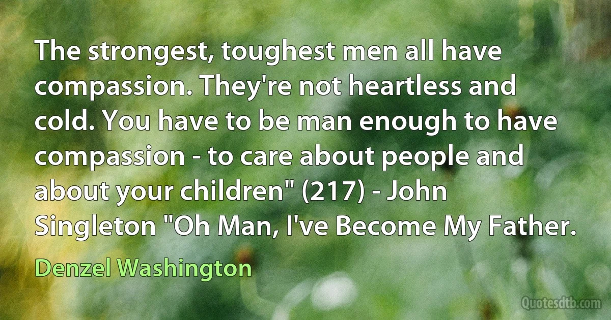 The strongest, toughest men all have compassion. They're not heartless and cold. You have to be man enough to have compassion - to care about people and about your children" (217) - John Singleton "Oh Man, I've Become My Father. (Denzel Washington)