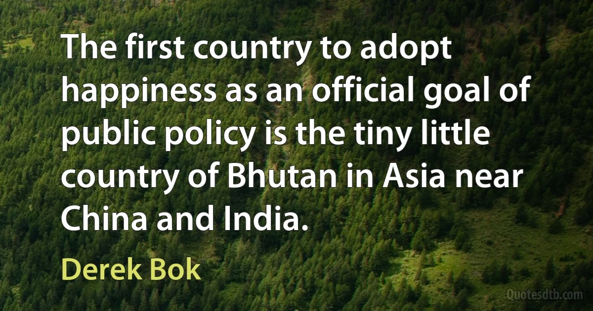 The first country to adopt happiness as an official goal of public policy is the tiny little country of Bhutan in Asia near China and India. (Derek Bok)