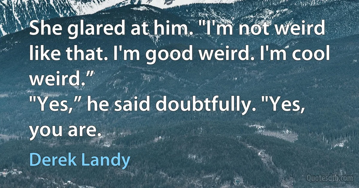 She glared at him. "I'm not weird like that. I'm good weird. I'm cool weird.”
"Yes,” he said doubtfully. "Yes, you are. (Derek Landy)