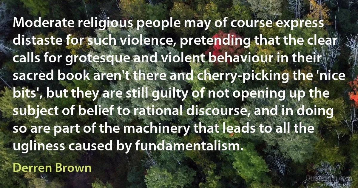 Moderate religious people may of course express distaste for such violence, pretending that the clear calls for grotesque and violent behaviour in their sacred book aren't there and cherry-picking the 'nice bits', but they are still guilty of not opening up the subject of belief to rational discourse, and in doing so are part of the machinery that leads to all the ugliness caused by fundamentalism. (Derren Brown)