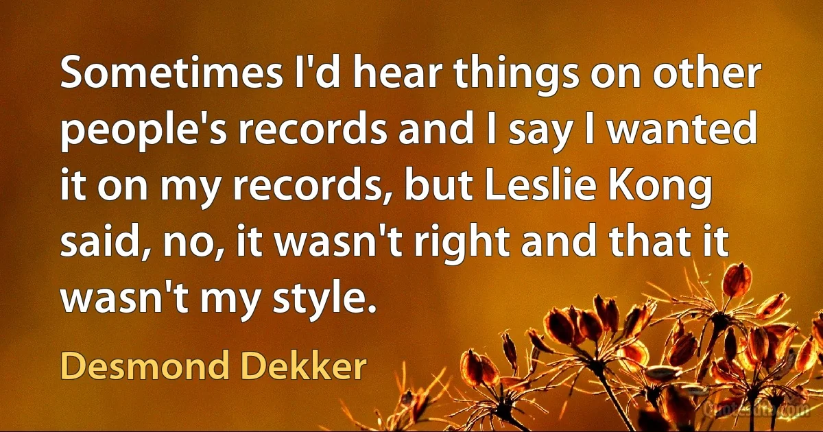 Sometimes I'd hear things on other people's records and I say I wanted it on my records, but Leslie Kong said, no, it wasn't right and that it wasn't my style. (Desmond Dekker)