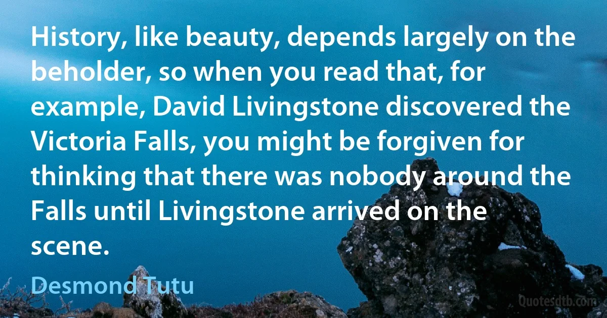 History, like beauty, depends largely on the beholder, so when you read that, for example, David Livingstone discovered the Victoria Falls, you might be forgiven for thinking that there was nobody around the Falls until Livingstone arrived on the scene. (Desmond Tutu)