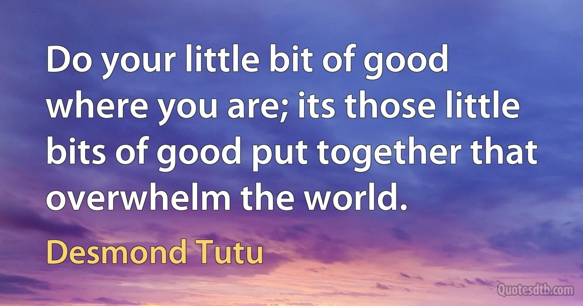 Do your little bit of good where you are; its those little bits of good put together that overwhelm the world. (Desmond Tutu)