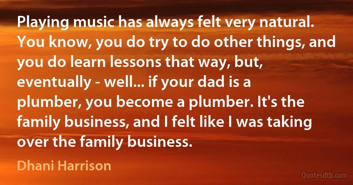 Playing music has always felt very natural. You know, you do try to do other things, and you do learn lessons that way, but, eventually - well... if your dad is a plumber, you become a plumber. It's the family business, and I felt like I was taking over the family business. (Dhani Harrison)