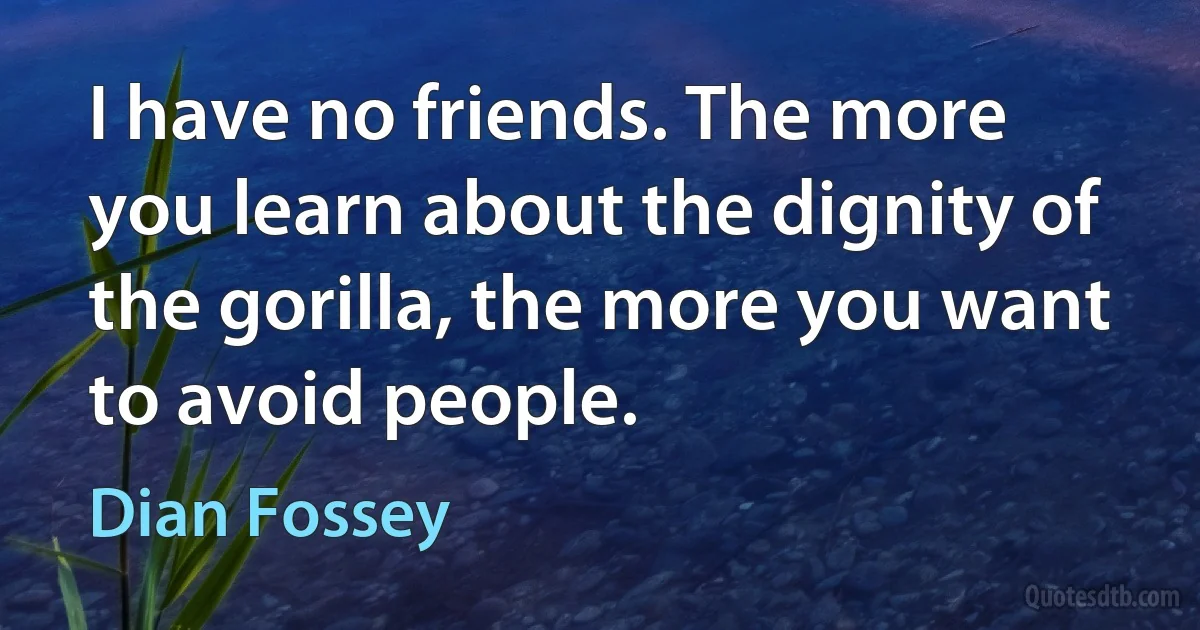 I have no friends. The more you learn about the dignity of the gorilla, the more you want to avoid people. (Dian Fossey)