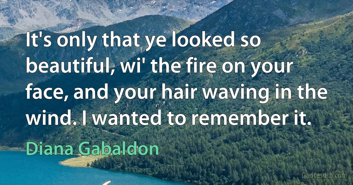 It's only that ye looked so beautiful, wi' the fire on your face, and your hair waving in the wind. I wanted to remember it. (Diana Gabaldon)