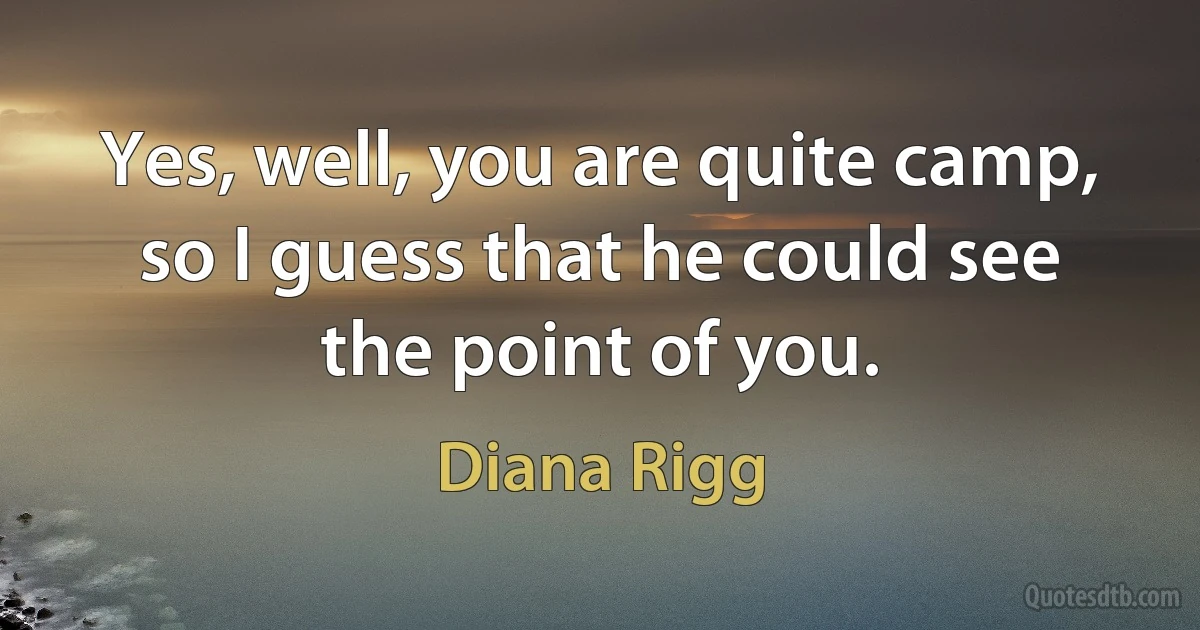 Yes, well, you are quite camp, so I guess that he could see the point of you. (Diana Rigg)