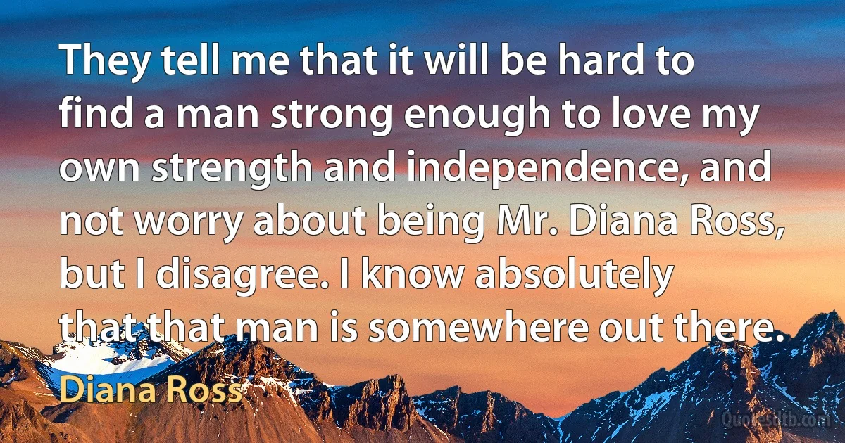 They tell me that it will be hard to find a man strong enough to love my own strength and independence, and not worry about being Mr. Diana Ross, but I disagree. I know absolutely that that man is somewhere out there. (Diana Ross)