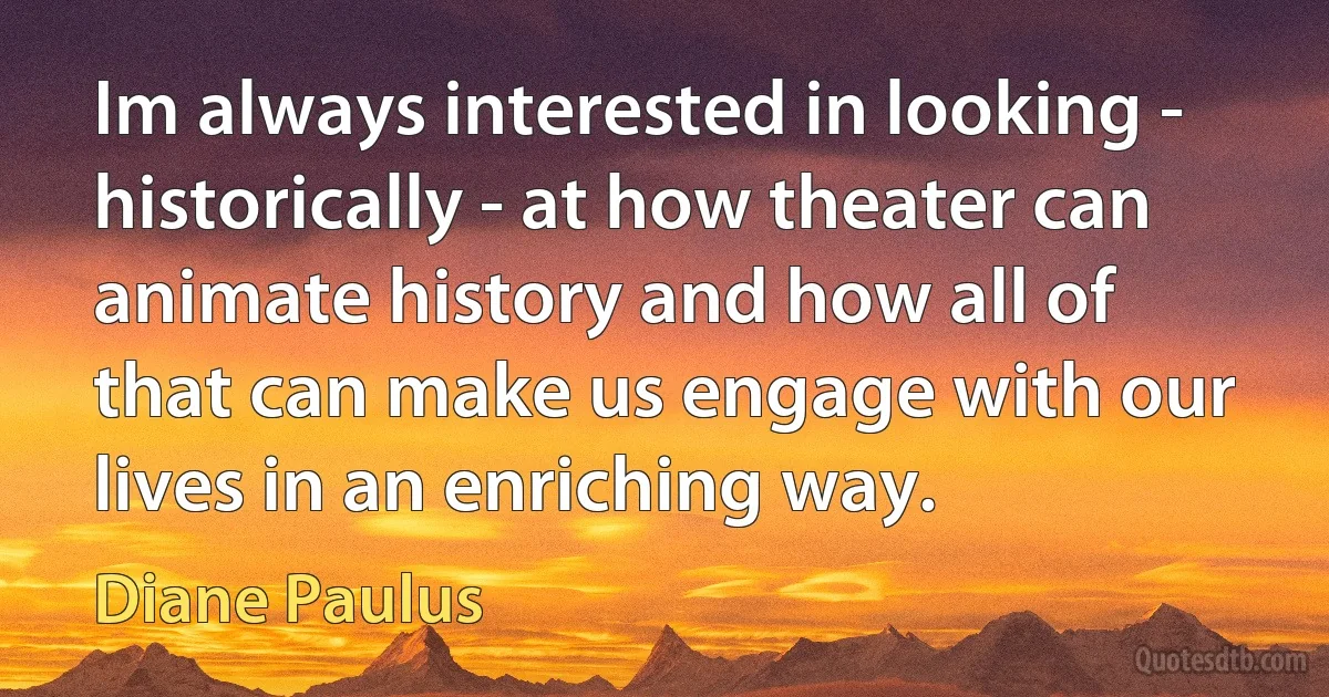 Im always interested in looking - historically - at how theater can animate history and how all of that can make us engage with our lives in an enriching way. (Diane Paulus)