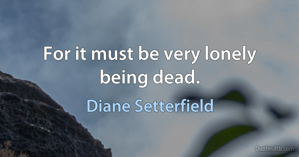 For it must be very lonely being dead. (Diane Setterfield)