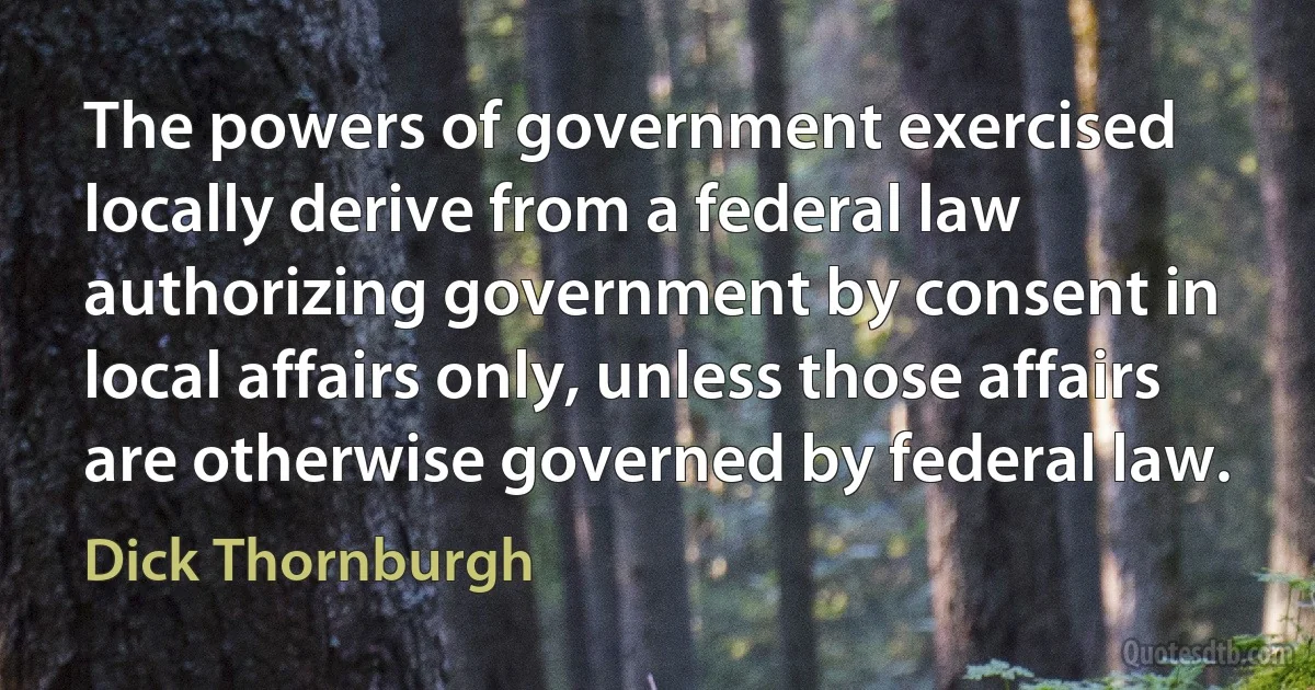 The powers of government exercised locally derive from a federal law authorizing government by consent in local affairs only, unless those affairs are otherwise governed by federal law. (Dick Thornburgh)